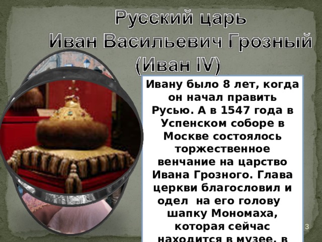 Ивану было 8 лет, когда он начал править Русью. А в 1547 года в Успенском соборе в Москве состоялось торжественное венчание на царство Ивана Грозного. Глава церкви благословил и одел на его голову шапку Мономаха, которая сейчас находится в музее, в Оружейной палате, в Москве.  18.03.20 
