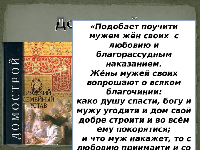 «Подобает поучити мужем жён своих с любовию и благорассудным наказанием. Жёны мужей своих вопрошают о всяком благочинии: како душу спасти, богу и мужу угодити и дом свой добре строити и во всём ему покорятися;  и что муж накажет, то с любовию приимаити и со страхом внимати, и творити по его наказанию.»  Памятник русской литературы Х VI в., представляет собой свод правил общественного, религиозного и особенно семейного поведения. Глава семьи, по «Домострою», является владыкой домочадцев.   «Жена добрая - получше камня драгоценного, всегда хорошую жизнь устроит своему мужу. Жена добрая и трудолюбивая - венец своему мужу, коль обрёл муж жену свою добрую - только хорошее выносит из дома своего. За хорошую, верную жену похвала мужу и честь».  «Царя бойся и служи ему верою и правдою и всегда о нём бога моли и ложно отнюдь не глаголи перед ним; но с покорением истину отвечай ему, яко самому богу, и во всём повинуйся ему». 