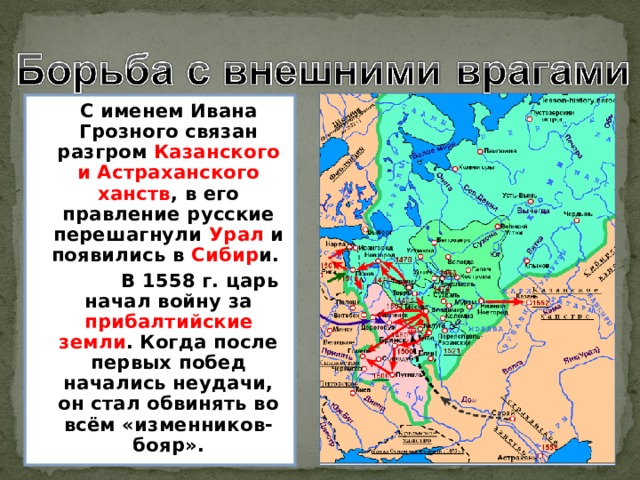  С именем Ивана Грозного связан разгром Казанского и Астраханского ханств , в его правление русские перешагнули Урал и появились в Сибир и.  В 1558 г. царь начал войну за прибалтийские  земли . Когда после первых побед начались неудачи, он стал обвинять во всём «изменников-бояр». 