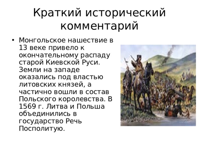 Краткий исторический комментарий Монгольское нашествие в 13 веке привело к окончательному распаду старой Киевской Руси. Земли на западе оказались под властью литовских князей, а частично вошли в состав Польского королевства. В 1569 г. Литва и Польша объединились в государство Речь Посполитую. 