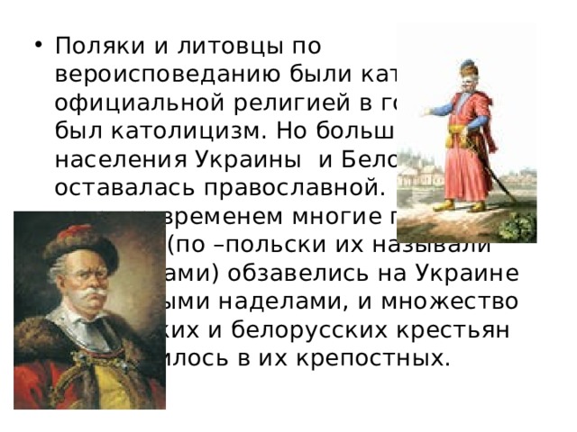 Поляки и литовцы по вероисповеданию были католики, и официальной религией в государстве был католицизм. Но большая часть населения Украины и Белоруссии оставалась православной. Кроме того, со временем многие польские дворяне (по –польски их называли шляхтичами) обзавелись на Украине земельными наделами, и множество украинских и белорусских крестьян превратилось в их крепостных. 