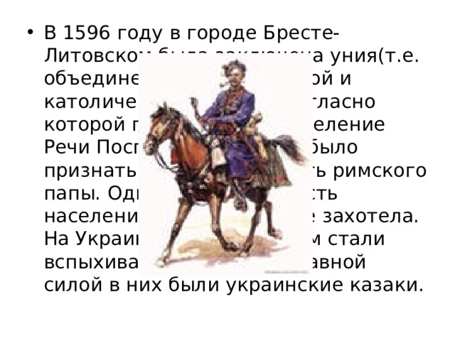 В 1596 году в городе Бресте-Литовском была заключена уния(т.е. объединение) православной и католической церквей, согласно которой православное население Речи Посполитой должно было признать верховную власть римского папы. Однако большая часть населения пойти на это не захотела. На Украине одно за другим стали вспыхивать восстания. Главной силой в них были украинские казаки. 
