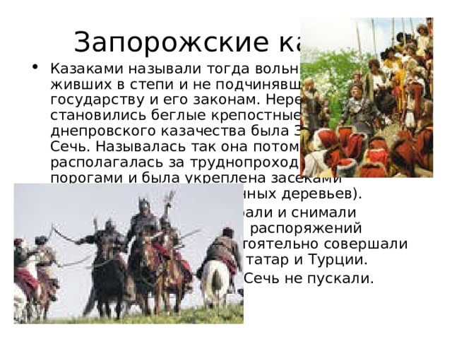 Запорожские казаки Казаками называли тогда вольных людей, живших в степи и не подчинявшихся государству и его законам. Нередко казаками становились беглые крепостные. Центром днепровского казачества была Запорожская Сечь. Называлась так она потому, что располагалась за труднопроходимыми порогами и была укреплена засеками (заграждения из поваленных деревьев). Здесь казаки сами выбирали и снимали атаманов, не признавали распоряжений польского короля, самостоятельно совершали набеги против крымских татар и Турции. Женщин в Запорожскую Сечь не пускали. 