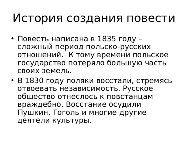 История создания повести Повесть написана в 1835 году – сложный период польско-русских отношений. К тому времени польское государство потеряло большую часть своих земель. В 1830 году поляки восстали, стремясь отвоевать независимость. Русское общество отнеслось к повстанцам враждебно. Восстание осудили Пушкин, Гоголь и многие другие деятели культуры. 