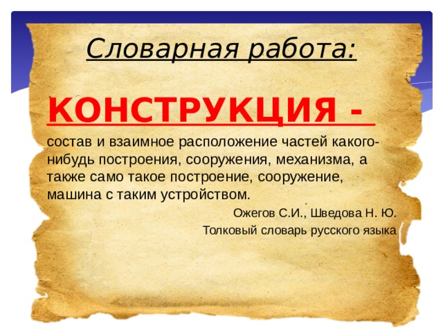 Словарная работа: КОНСТРУКЦИЯ - состав и взаимное расположение частей какого-нибудь построения, сооружения, механизма, а также само такое построение, сооружение, машина с таким устройством. Ожегов С.И., Шведова Н. Ю. Толковый словарь русского языка 