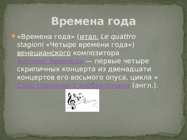 Времена года «Времена года» ( итал.   Le quattro stagioni  «Четыре времени года»)  венецианского  композитора  Антонио Вивальди  — первые четыре скрипичных концерта из двенадцати концертов его восьмого опуса, цикла « Спор гармонии с изобретением  (англ.). 