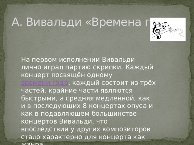 А. Вивальди «Времена года» На первом исполнении Вивальди лично играл партию скрипки. Каждый концерт посвящён одному  времени года , каждый состоит из трёх частей, крайние части являются быстрыми, а средняя медленной, как и в последующих 8 концертах опуса и как в подавляющем большинстве концертов Вивальди, что впоследствии у других композиторов стало характерно для концерта как жанра. 