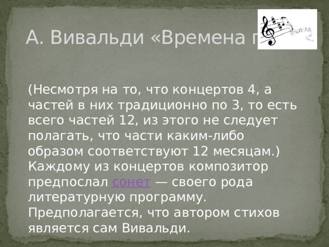  А. Вивальди «Времена года» (Несмотря на то, что концертов 4, а частей в них традиционно по 3, то есть всего частей 12, из этого не следует полагать, что части каким-либо образом соответствуют 12 месяцам.) Каждому из концертов композитор предпослал  сонет  — своего рода литературную программу. Предполагается, что автором стихов является сам Вивальди. 