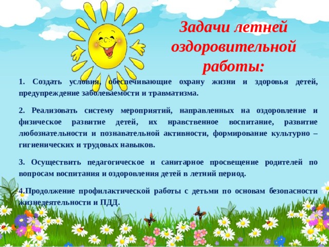 Задачи летней оздоровительной работы: 1. Создать условия, обеспечивающие охрану жизни и здоровья детей, предупреждение заболеваемости и травматизма. 2. Реализовать систему мероприятий, направленных на оздоровление и физическое развитие детей, их нравственное воспитание, развитие любознательности и познавательной активности, формирование культурно – гигиенических и трудовых навыков. 3. Осуществить педагогическое и санитарное просвещение родителей по вопросам воспитания и оздоровления детей в летний период. 4.Продолжение профилактической работы с детьми по основам безопасности жизнедеятельности и ПДД.  