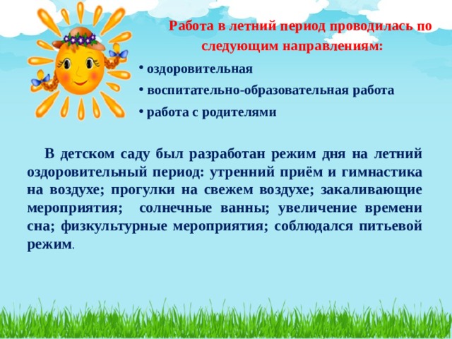 Работа в летний период проводилась по следующим направлениям: оздоровительная воспитательно-образовательная работа работа с родителями     В детском саду был разработан режим дня на летний оздоровительный период: утренний приём и гимнастика на воздухе; прогулки на свежем воздухе; закаливающие мероприятия; солнечные ванны; увеличение времени сна; физкультурные мероприятия; соблюдался питьевой режим . 