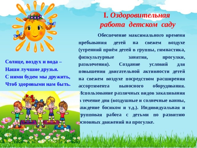 I. Оздоровительная  работа детском саду  Обеспечение максимального времени пребывания детей на свежем воздухе (утренний приём детей в группы, гимнастика, физкультурные занятия, прогулки, развлечения). Создание условий для повышения двигательной активности детей на свежем воздухе посредством расширения ассортимента выносного оборудования. Использование различных видов закаливания в течение дня (воздушные и солнечные ванны, хождение босиком и т.д.). Индивидуальная и групповая работа с детьми по развитию основных движений на прогулке. Солнце, воздух и вода – Наши лучшие друзья. С ними будем мы дружить, Чтоб здоровыми нам быть. 