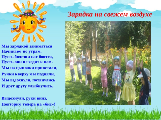 Зарядка на свежем воздухе Мы зарядкой заниматься  Начинаем по утрам.  Пусть болезни нас боятся,  Пусть они не ходят к нам. Мы на цыпочки привстали, Ручки кверху мы подняли, Мы вздохнули, потянулись И друг другу улыбнулись.  Выдохнули, руки вниз, Повторим теперь на «бис»! 