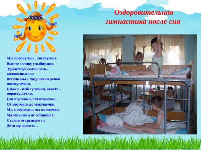  Оздоровительная гимнастика после сна   Мы проснулись, потянулись Вместе солнцу улыбнулись Здравствуй солнышко - колоколнышко. Встали мы с подушечки ручки потягушечки, Ножки - побегушечки, вместе - порастушечки. Потягушечки, потягушечки, От носочков до макушечки, Мы потянемся, мы потянемся, Маленькими не останемся. Ставни открываются Дети одеваются…    