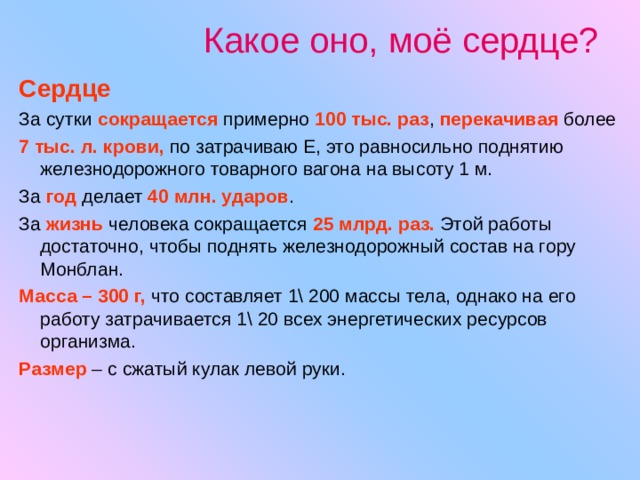 Какое оно, моё сердце? Сердце За сутки сокращается  примерно 100 тыс. раз , перекачивая более 7 тыс. л. крови, по затрачиваю Е, это равносильно поднятию железнодорожного товарного вагона на высоту 1 м. За год делает 40 млн. ударов . За жизнь человека сокращается 25 млрд. раз. Этой работы достаточно, чтобы поднять железнодорожный состав на гору Монблан. Масса – 300 г, что составляет 1\ 200 массы тела, однако на его работу затрачивается 1\ 20 всех энергетических ресурсов организма. Размер – с сжатый кулак левой руки. 