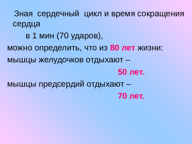  Зная сердечный цикл и время сокращения сердца  в 1 мин (70 ударов), можно определить, что из 80 лет жизни: мышцы желудочков отдыхают –  50 лет. мышцы предсердий отдыхают –  70 лет. 
