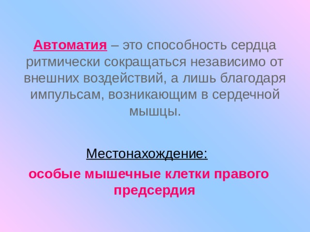 Автоматия  – это способность сердца ритмически сокращаться независимо от внешних воздействий, а лишь благодаря импульсам, возникающим в сердечной мышцы. Местонахождение:  особые мышечные клетки правого предсердия 