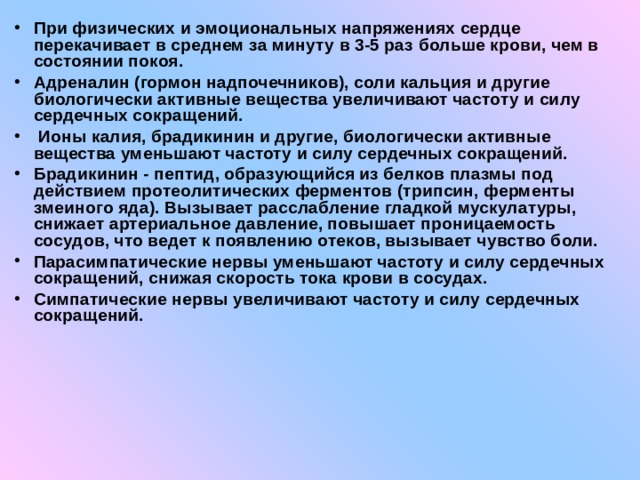 При физических и эмоциональных напряжениях сердце перекачивает в среднем за минуту в 3-5 раз больше крови, чем в состоянии покоя. Адреналин (гормон надпочечников), соли кальция и другие биологически активные вещества увеличивают частоту и силу сердечных сокращений.  Ионы калия, брадикинин и другие, биологически активные вещества уменьшают частоту и силу сердечных сокращений. Брадикинин - пептид, образующийся из белков плазмы под действием протеолитических ферментов (трипсин, ферменты змеиного яда). Вызывает расслабление гладкой мускулатуры, снижает артериальное давление, повышает проницаемость сосудов, что ведет к появлению отеков, вызывает чувство боли. Парасимпатические нервы уменьшают частоту и силу сердечных сокращений, снижая скорость тока крови в сосудах. Симпатические нервы увеличивают частоту и силу сердечных сокращений. 