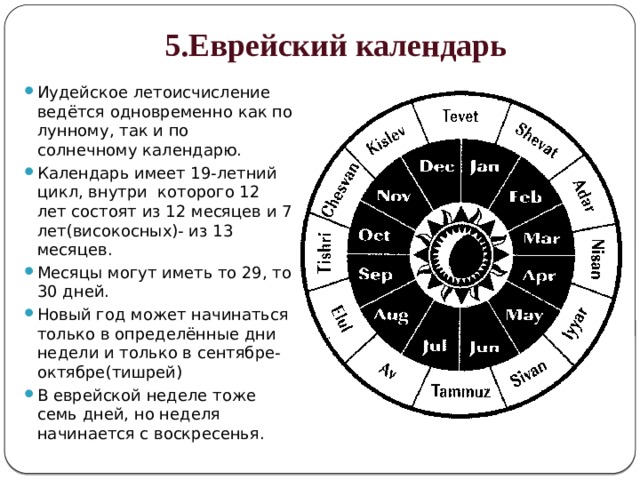 5.Еврейский календарь Иудейское летоисчисление ведётся одновременно как по лунному, так и по солнечному календарю. Календарь имеет 19-летний цикл, внутри которого 12 лет состоят из 12 месяцев и 7 лет(високосных)- из 13 месяцев. Месяцы могут иметь то 29, то 30 дней. Новый год может начинаться только в определённые дни недели и только в сентябре-октябре(тишрей) В еврейской неделе тоже семь дней, но неделя начинается с воскресенья. 