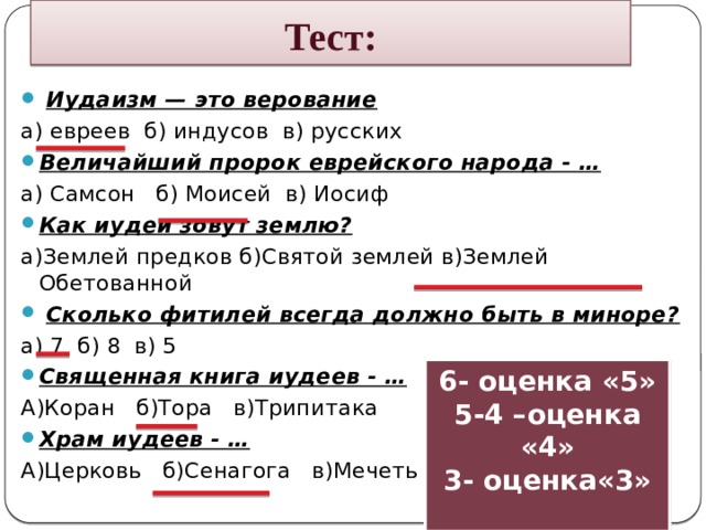 Тест:   Иудаизм — это верование а) евреев б) индусов в) русских Величайший пророк еврейского народа - … а) Самсон б) Моисей в) Иосиф Как иудеи зовут землю? а)Землей предков б)Святой землей в)Землей Обетованной   Сколько фитилей всегда должно быть в миноре? а) 7 б) 8 в) 5 Священная книга иудеев - … А)Коран б)Тора в)Трипитака Храм иудеев - … А)Церковь б)Сенагога в)Мечеть 6- оценка «5» 5-4 –оценка «4» 3- оценка«3» 