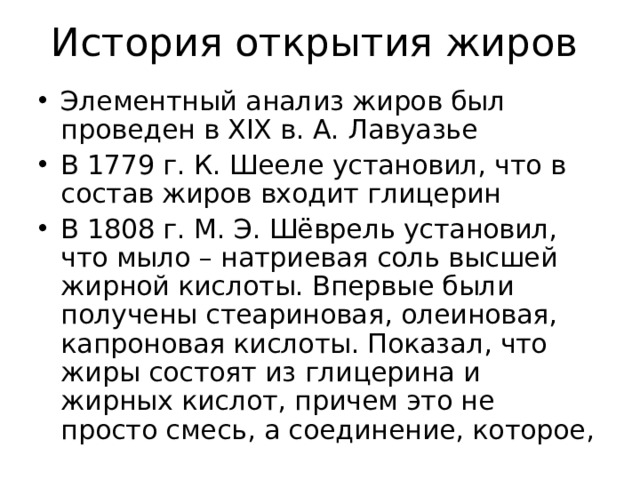История открытия жиров Элементный анализ жиров был проведен в XIX в. А. Лавуазье В 1779 г. К. Шееле установил, что в состав жиров входит глицерин В 1808 г. М. Э. Шёврель установил, что мыло – натриевая соль высшей жирной кислоты. Впервые были получены стеариновая, олеиновая, капроновая кислоты. Показал, что жиры состоят из глицерина и жирных кислот, причем это не просто смесь, а соединение, которое, 