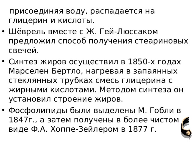  присоединяя воду, распадается на глицерин и кислоты. Шёврель вместе с Ж. Гей-Люссаком предложил способ получения стеариновых свечей. Синтез жиров осуществил в 1850-х годах Марселен Бертло, нагревая в запаянных стеклянных трубках смесь глицерина с жирными кислотами. Методом синтеза он установил строение жиров. Фосфолипиды были выделены М. Гобли в 1847г., а затем получены в более чистом виде Ф.А. Хоппе-Зейлером в 1877 г. 