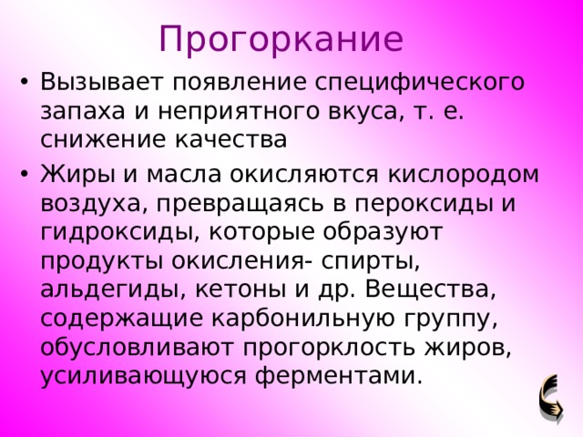 Прогоркание Вызывает появление специфического запаха и неприятного вкуса, т. е. снижение качества Жиры и масла окисляются кислородом воздуха, превращаясь в пероксиды и гидроксиды, которые образуют продукты окисления- спирты, альдегиды, кетоны и др. Вещества, содержащие карбонильную группу, обусловливают прогорклость жиров, усиливающуюся ферментами. 