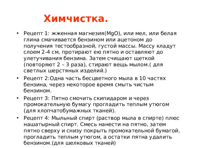 Химчистка. Рецепт 1: жженная магнезия( MgO) , или мел, или белая глина смачивается бензином или ацетоном до получения тестообразной, густой массы. Массу кладут слоем 2-4 см, протирают ею пятно и оставляют до улетучивания бензина. Затем счищают щеткой (повторяют 2 – 3 раза), стирают вещь мылом.( для светлых шерстяных изделий.) Рецепт 2:Одна часть бесцветного мыла в 10 частях бензина, через некоторое время смыть чистым бензином. Рецепт 3: Пятно смочить скипидаром и через промокательную бумагу прогладить теплым утюгом (для хлопчатобумажных тканей). Рецепт 4: Мыльный спирт (раствор мыла в спирте) плюс нашатырный спирт. Смесь нанести на пятно, затем пятно сверху и снизу покрыть промокательной бумагой, прогладить теплым утюгом, а остатки пятна удалить бензином.(для шелковых тканей) 