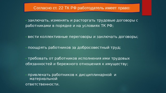 Согласно ст. 22 ТК РФ работодатель имеет право: - заключать, изменять и расторгать трудовые договоры с работниками в порядке и на условиях ТК РФ; - вести коллективные переговоры и заключать договоры; - поощрять работников за добросовестный труд; - требовать от работников исполнения ими трудовых обязанностей и бережного отношения к имуществу; - привлекать работников к дисциплинарной и материальной ответственности. 