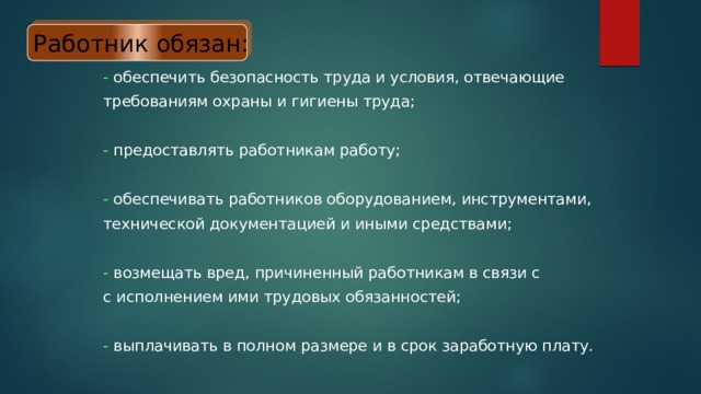 Работник обязан: - обеспечить безопасность труда и условия, отвечающие требованиям охраны и гигиены труда; - предоставлять работникам работу; - обеспечивать работников оборудованием, инструментами, технической документацией и иными средствами; - возмещать вред, причиненный работникам в связи с с исполнением ими трудовых обязанностей; - выплачивать в полном размере и в срок заработную плату. 