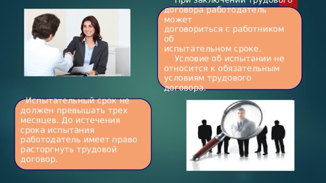  При заключении трудового договора работодатель может договориться с работником об испытательном сроке.  Условие об испытании не относится к обязательным условиям трудового договора.  Испытательный срок не должен превышать трех месяцев. До истечения срока испытания работодатель имеет право расторгнуть трудовой договор. 