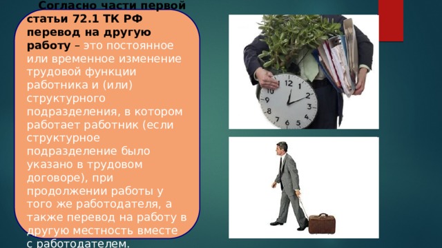   Согласно части первой статьи 72.1 ТК РФ перевод на другую работу – это постоянное или временное изменение трудовой функции работника и (или) структурного подразделения, в котором работает работник (если структурное подразделение было указано в трудовом договоре), при продолжении работы у того же работодателя, а также перевод на работу в другую местность вместе с работодателем. 