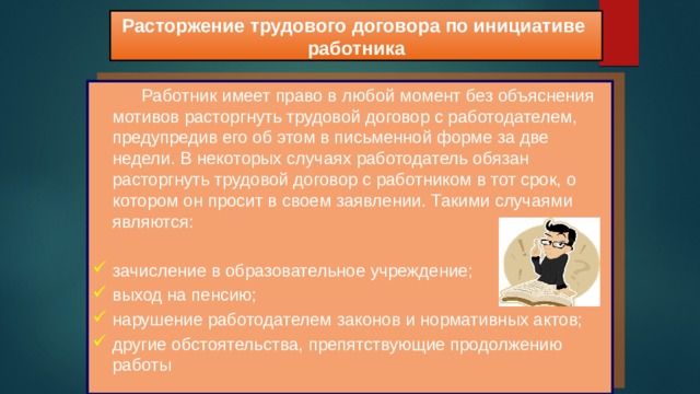 Расторжение трудового договора по инициативе работника  Работник имеет право в любой момент без объяснения мотивов расторгнуть трудовой договор с работодателем, предупредив его об этом в письменной форме за две недели. В некоторых случаях работодатель обязан расторгнуть трудовой договор с работником в тот срок, о котором он просит в своем заявлении. Такими случаями являются: зачисление в образовательное учреждение; выход на пенсию; нарушение работодателем законов и нормативных актов; другие обстоятельства, препятствующие продолжению работы 