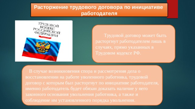 Расторжение трудового договора по инициативе работодателя  Трудовой договор может быть расторгнут работодателем лишь в случаях, прямо указанных в Трудовом кодексе РФ.  В случае возникновения спора и рассмотрения дела о восстановлении на работе уволенного работника, трудовой договор с которым был расторгнут по инициативе работодателя, именно работодатель будет обязан доказать наличие у него законного основания увольнения работника, а также и соблюдение им установленного порядка увольнения. 