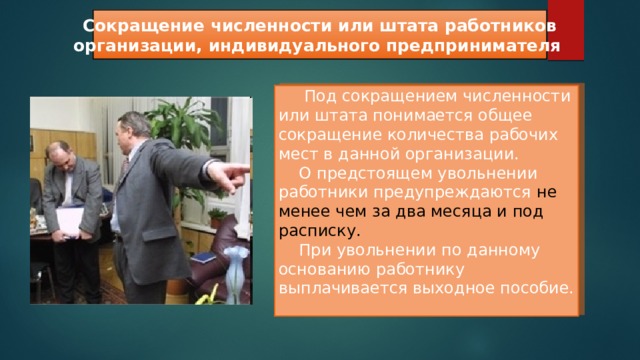  Сокращение численности или штата работников организации, индивидуального предпринимателя   Под сокращением численности или штата понимается общее сокращение количества рабочих мест в данной организации.  О предстоящем увольнении работники предупреждаются не менее чем за два месяца и под расписку.   При увольнении по данному основанию работнику выплачивается выходное пособие. 