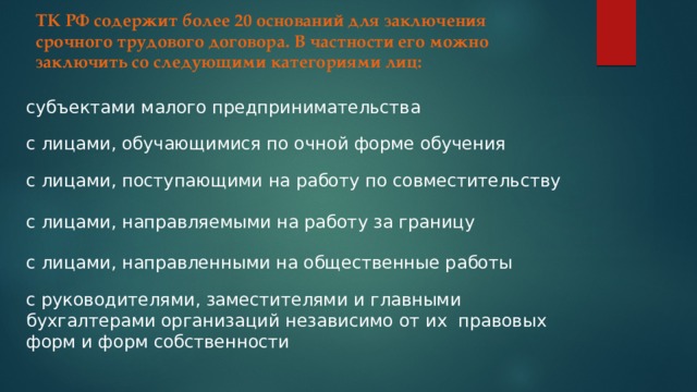 ТК РФ содержит более 20 оснований для заключения срочного трудового договора. В частности его можно заключить со следующими категориями лиц: субъектами малого предпринимательства с лицами, обучающимися по очной форме обучения с лицами, поступающими на работу по совместительству с лицами, направляемыми на работу за границу с лицами, направленными на общественные работы с руководителями, заместителями и главными бухгалтерами организаций независимо от их правовых форм и форм собственности 