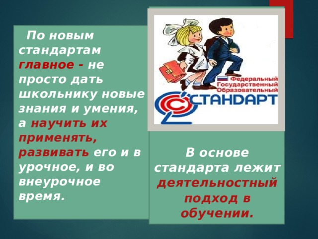        В основе стандарта лежит деятельностный подход в обучении.  По новым стандартам главное - не просто дать школьнику новые знания и умения, а научить их применять, развивать его и в урочное, и во внеурочное время.  