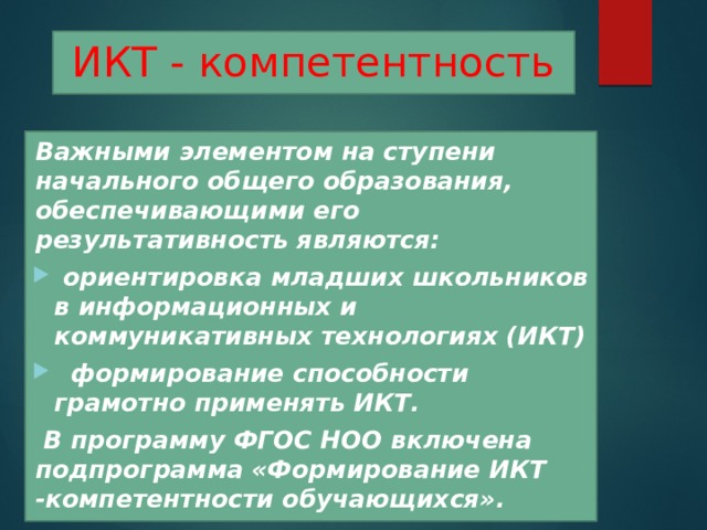 ИКТ - компетентность  Важными элементом на ступени начального общего образования, обеспечивающими его результативность являются:  ориентировка младших школьников в информационных и коммуникативных технологиях (ИКТ)  формирование способности грамотно применять ИКТ.   B программу ФГОС НОО включена подпрограмма «Формирование ИКТ -компетентности обучающихся». 