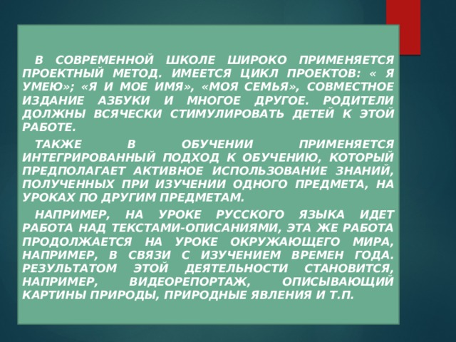   В современной школе широко применяется проектный метод. Имеется цикл проектов: « Я умею»; «Я и мое имя», «Моя семья», совместное издание Азбуки и многое другое. Родители должны всячески стимулировать детей к этой работе.  Также в обучении применяется интегрированный подход к обучению, который предполагает активное использование знаний, полученных при изучении одного предмета, на уроках по другим предметам.  Например, на уроке русского языка идет работа над текстами-описаниями, эта же работа продолжается на уроке окружающего мира, например, в связи с изучением времен года. Результатом этой деятельности становится, например, видеорепортаж, описывающий картины природы, природные явления и т.п.  