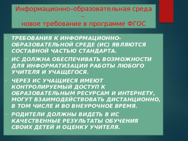 Информационно–образовательная среда –  новое требование в программе ФГОС Требования к информационно-образовательной среде (ИС) являются составной частью Стандарта. ИС должна обеспечивать возможности для информатизации работы любого учителя и учащегося. Через ИС учащиеся имеют контролируемый доступ к образовательным ресурсам и Интернету, могут взаимодействовать дистанционно, в том числе и во внеурочное время. Родители должны видеть в ИС качественные результаты обучения своих детей и оценку учителя.  