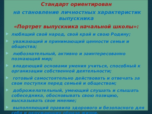 Стандарт ориентирован  на становление личностных характеристик выпускника «Портрет выпускника начальной школы»: любящий свой народ, свой край и свою Родину;  уважающий и принимающий ценности семьи и общества;  любознательный, активно и заинтересованно познающий мир;  владеющий основами умения учиться, способный к организации собственной деятельности;  готовый самостоятельно действовать и отвечать за свои поступки перед семьей и обществом;  доброжелательный, умеющий слушать и слышать собеседника, обосновывать свою позицию, высказывать свое мнение;  выполняющий правила здорового и безопасного для себя и окружающих образа жизни.  
