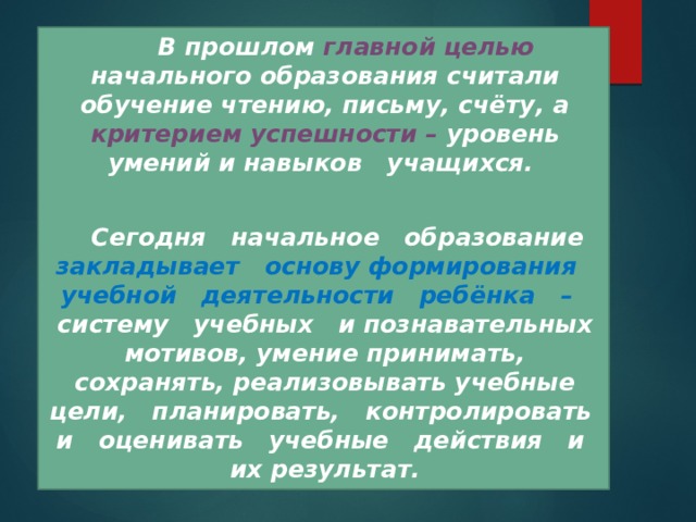  В прошлом главной целью начального образования считали обучение чтению, письму, счёту, а критерием успешности – уровень умений и навыков учащихся.   Сегодня начальное образование закладывает основу формирования учебной деятельности ребёнка – систему учебных и познавательных мотивов, умение принимать, сохранять, реализовывать учебные цели, планировать, контролировать и оценивать учебные действия и их результат. 