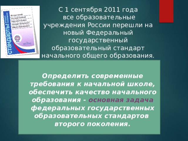 C 1 сентября 2011 года  все образовательные учреждения России перешли на новый Федеральный государственный образовательный стандарт начального общего образования.  Определить современные требования к начальной школе, обеспечить качество начального образования - основная задача федеральных государственных образовательных стандартов второго поколения. 