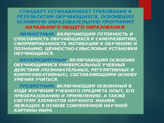 Стандарт устанавливает требования к результатам обучающихся, освоивших основную образовательную программу начального общего образования:  личностным, включающим готовность и способность обучающихся к саморазвитию, сформированность мотивации к обучению и познанию, ценностно-смысловые установки обучающихся.  метапредметным , включающим освоение обучающимися универсальных учебных действий (познавательных, регулятивных и коммуникативных), составляющими основу умения учиться.  предметным, включающим освоенный в ходе изучения учебного предмета опыт, его преобразованию и применению, а также систему элементов научного знания, лежащих в основе современной научной картины мира . 