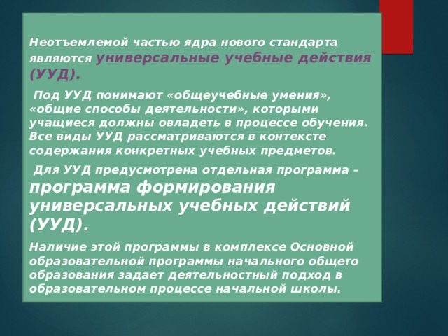  Неотъемлемой частью ядра нового стандарта являются универсальные учебные действия (УУД).   Под УУД понимают «общеучебные умения», «общие способы деятельности», которыми учащиеся должны овладеть в процессе обучения. Все виды УУД рассматриваются в контексте содержания конкретных учебных предметов.   Для УУД предусмотрена отдельная программа – программа формирования универсальных учебных действий (УУД).   Наличие этой программы в комплексе Основной образовательной программы начального общего образования задает деятельностный подход в образовательном процессе начальной школы.  