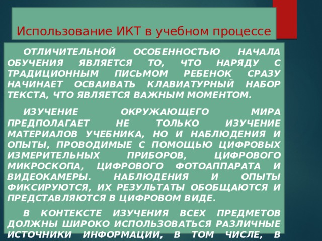 Использование ИКТ в учебном процессе  Отличительной особенностью начала обучения является то, что наряду с традиционным письмом ребенок сразу начинает осваивать клавиатурный набор текста, что является важным моментом.  Изучение окружающего мира предполагает не только изучение материалов учебника, но и наблюдения и опыты, проводимые с помощью цифровых измерительных приборов, цифрового микроскопа, цифрового фотоаппарата и видеокамеры. Наблюдения и опыты фиксируются, их результаты обобщаются и представляются в цифровом виде.  В контексте изучения всех предметов должны широко использоваться различные источники информации, в том числе, в доступном Интернете.  