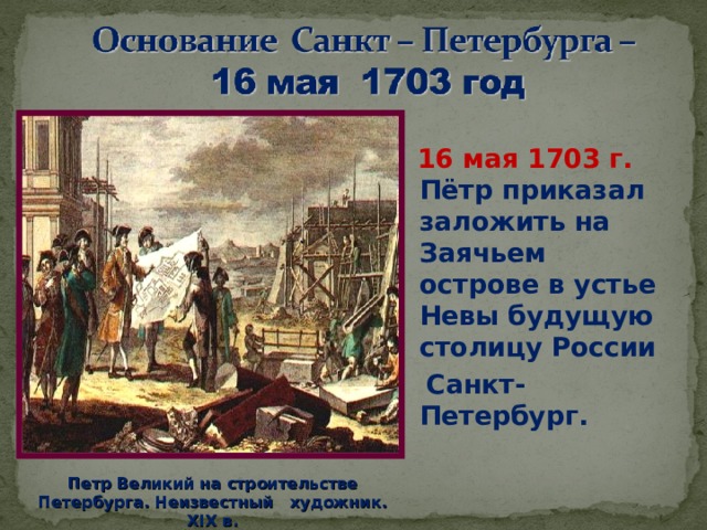  16 мая 1703 г. Пётр приказал заложить на Заячьем острове в устье Невы будущую столицу России  Санкт-Петербург.  . Петр Великий на c троительстве Петербурга. Неизвестный художник. XIX в. 