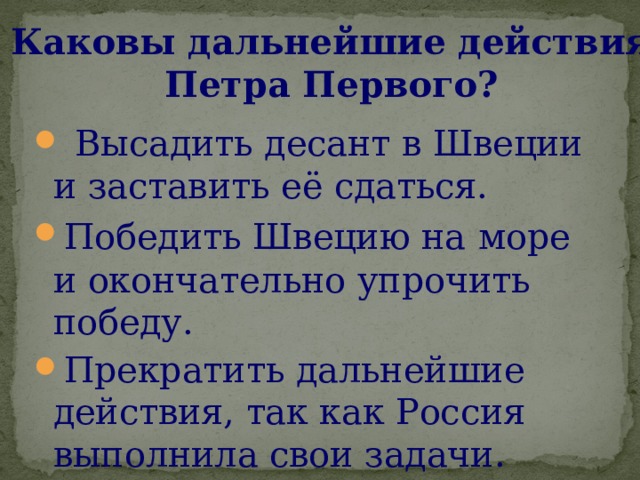 Каковы дальнейшие действия Петра Первого?  Высадить десант в Швеции и заставить её сдаться. Победить Швецию на  море и окончательно упрочить победу. Прекратить дальнейшие действия, так как Россия выполнила свои задачи. 