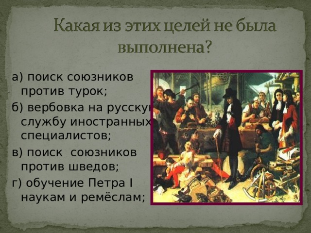 а) поиск союзников против турок; б) вербовка на русскую службу иностранных специалистов; в) поиск союзников против шведов; г) обучение Петра I наукам и ремёслам; 