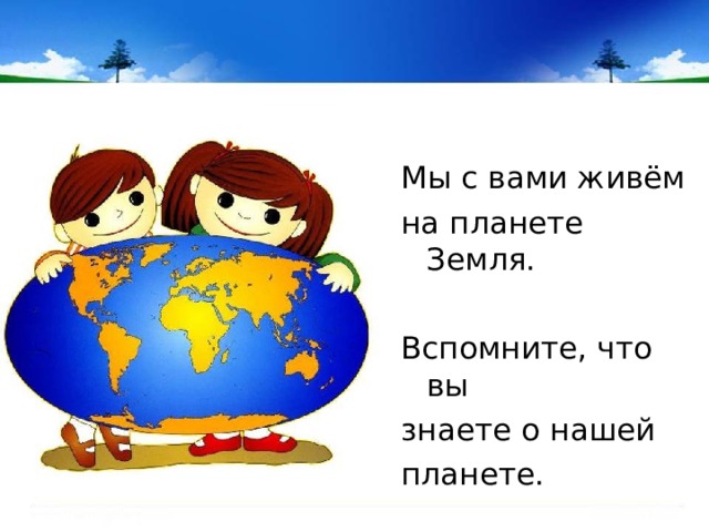 Мы с вами живём на планете Земля. Вспомните, что вы знаете о нашей планете. 