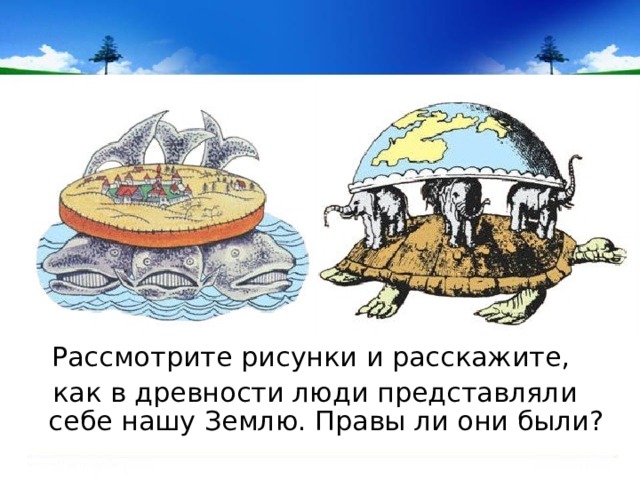 Рассмотрите рисунки и расскажите, как в древности люди представляли себе нашу Землю. Правы ли они были? 